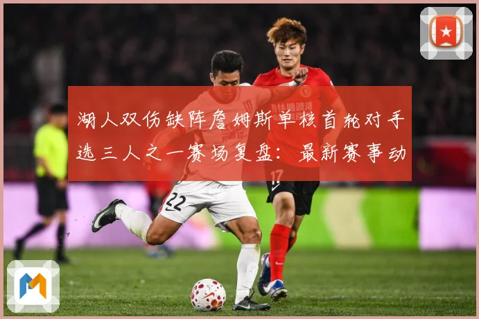 湖人双伤缺阵詹姆斯单核首轮对手选三人之一赛场复盘：最新赛事动态与深度分析