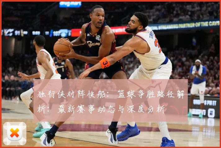 独行侠对阵快船：篮球争胜路径解析：最新赛事动态与深度分析