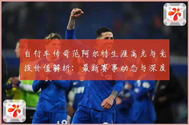 自行车传奇范阿尔特生涯高光与竞技价值解析：最新赛事动态与深度分析