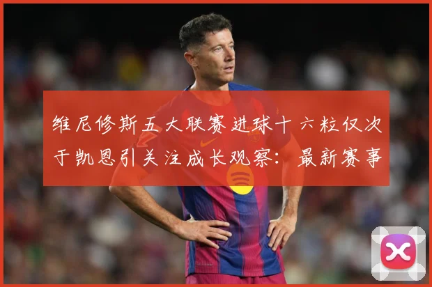 维尼修斯五大联赛进球十六粒仅次于凯恩引关注成长观察：最新赛事动态与深度分析
