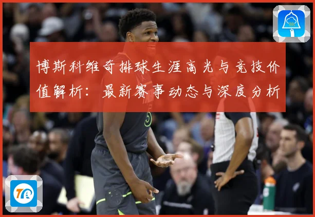 博斯科维奇排球生涯高光与竞技价值解析：最新赛事动态与深度分析