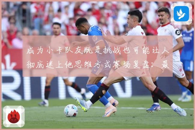 成为小卡队友既是挑战也可能让人彻底迷上他思维方式赛场复盘：最新赛事动态与深度分析