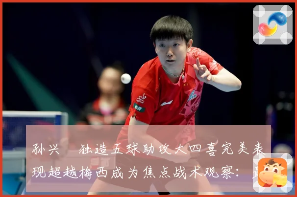 孙兴慜独造五球助攻大四喜完美表现超越梅西成为焦点战术观察：最新赛事动态与深度分析