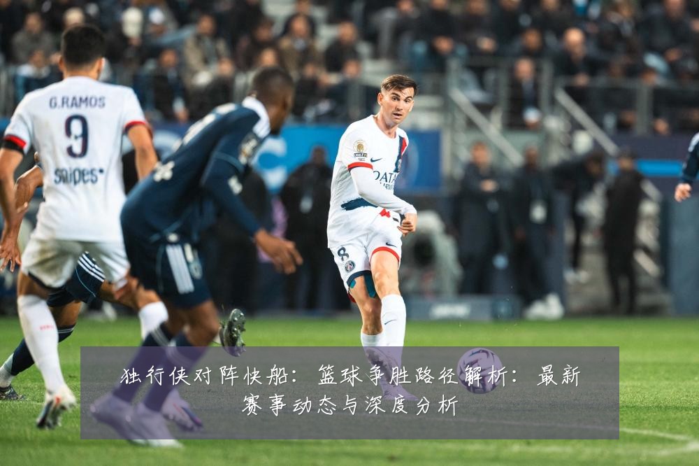 独行侠对阵快船：篮球争胜路径解析：最新赛事动态与深度分析