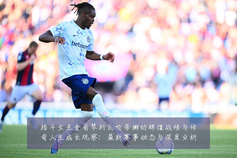 格斗女王舍甫琴科瓦伦蒂娜的辉煌战绩与传奇人生成长观察:最新赛事动态与深度分析