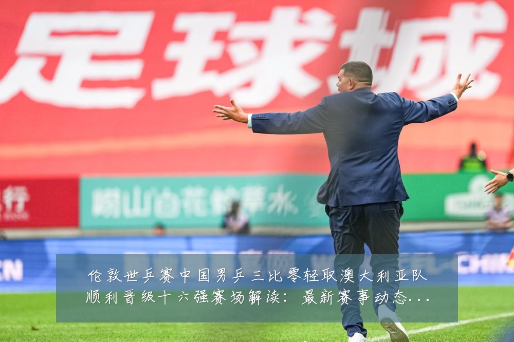 伦敦世乒赛中国男乒三比零轻取澳大利亚队顺利晋级十六强赛场解读：最新赛事动态与深度分析